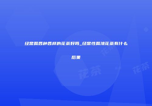 经常喝各种各样的花茶好吗_经常性喝浓花茶有什么后果