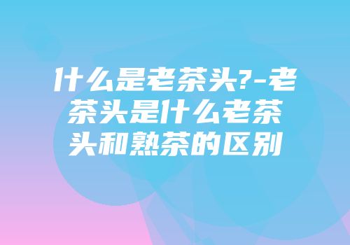 什么是老茶头?-老茶头是什么老茶头和熟茶的区别