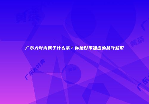广东大叶青属于什么茶？你绝对不知道的茶叶知识