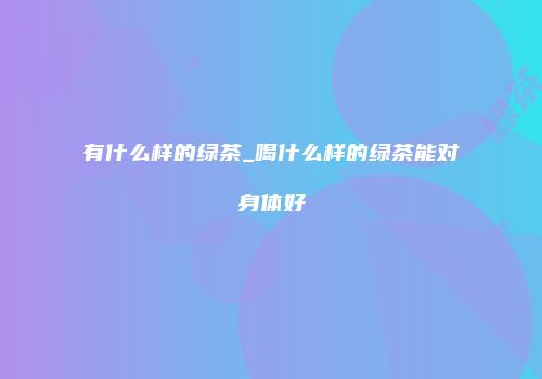 有什么样的绿茶_喝什么样的绿茶能对身体好