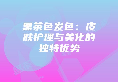 黑茶色发色：皮肤护理与美化的独特优势