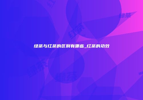 绿茶与红茶的区别有哪些_红茶的功效