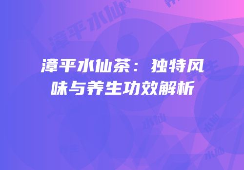 漳平水仙茶：独特风味与养生功效解析