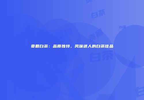 贡眉白茶：品质独特，风味迷人的白茶佳品
