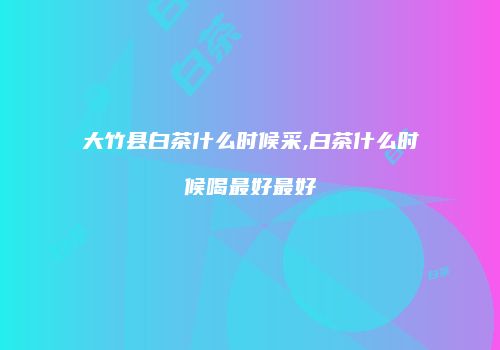 大竹县白茶什么时候采,白茶什么时候喝最好最好