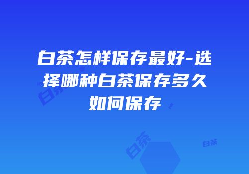 白茶怎样保存最好-选择哪种白茶保存多久如何保存