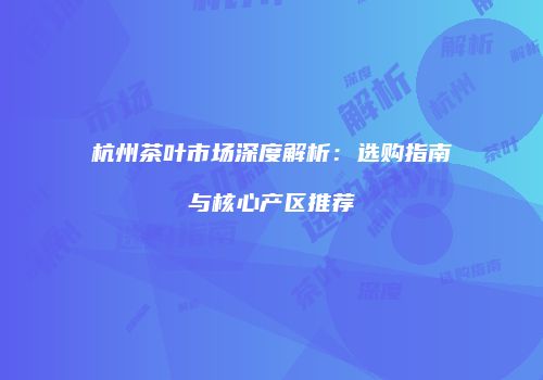 杭州茶叶市场深度解析：选购指南与核心产区推荐