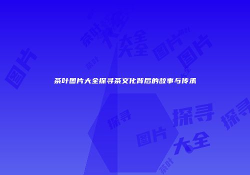 茶叶图片大全探寻茶文化背后的故事与传承