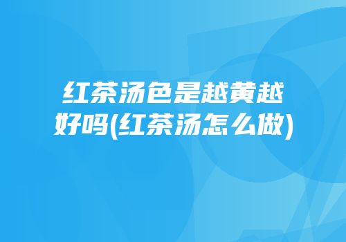 红茶汤色是越黄越好吗(红茶汤怎么做)