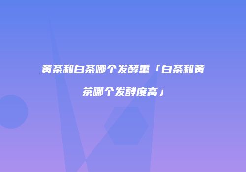 黄茶和白茶哪个发酵重「白茶和黄茶哪个发酵度高」