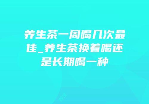 养生茶一周喝几次最佳_养生茶换着喝还是长期喝一种
