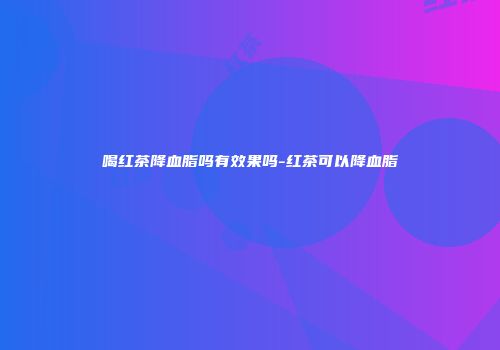 喝红茶降血脂吗有效果吗-红茶可以降血脂