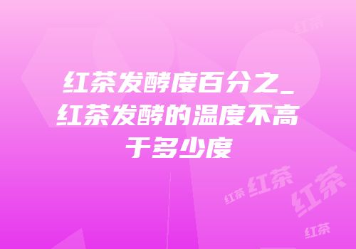 红茶发酵度百分之_红茶发酵的温度不高于多少度