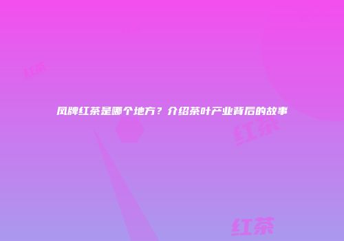 凤牌红茶是哪个地方？介绍茶叶产业背后的故事