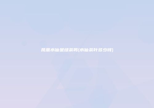 凤凰水仙是绿茶吗(水仙茶叶多少钱)