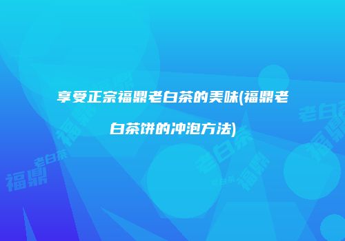 享受正宗福鼎老白茶的美味(福鼎老白茶饼的冲泡方法)