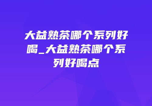 大益熟茶哪个系列好喝_大益熟茶哪个系列好喝点