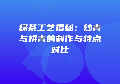 绿茶工艺揭秘：炒青与烘青的制作与特点对比