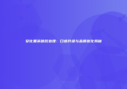 安化黑茶晒后处理：口感升级与品质优化揭秘
