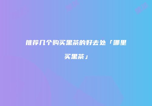 推荐几个购买黑茶的好去处「哪里买黑茶」