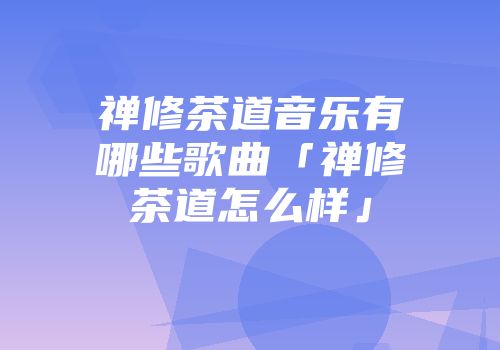 禅修茶道音乐有哪些歌曲「禅修茶道怎么样」