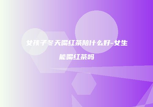 女孩子冬天喝红茶陪什么好-女生能喝红茶吗