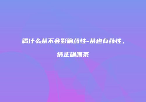 喝什么茶不会影响药性-茶也有药性，请正确喝茶