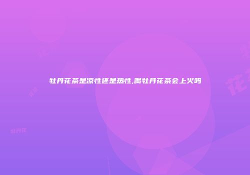 牡丹花茶是凉性还是热性,喝牡丹花茶会上火吗