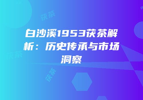 白沙溪1953茯茶解析：历史传承与市场洞察