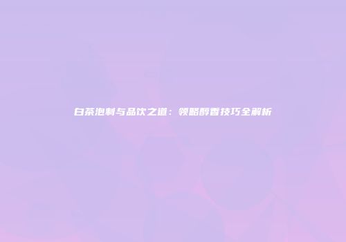 白茶泡制与品饮之道：领略醇香技巧全解析