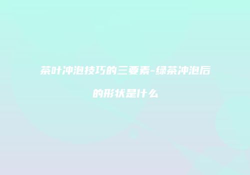 茶叶冲泡技巧的三要素-绿茶冲泡后的形状是什么