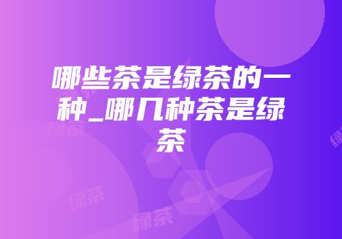 哪些茶是绿茶的一种_哪几种茶是绿茶