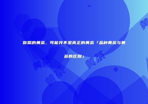 你喝的黄茶，可能并不是真正的黄茶「品种黄茶与黄茶的区别」
