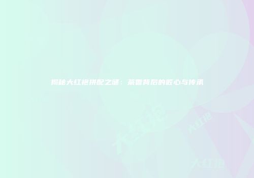 揭秘大红袍拼配之谜：茶香背后的匠心与传承