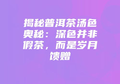 揭秘普洱茶汤色奥秘：深色并非假茶，而是岁月馈赠