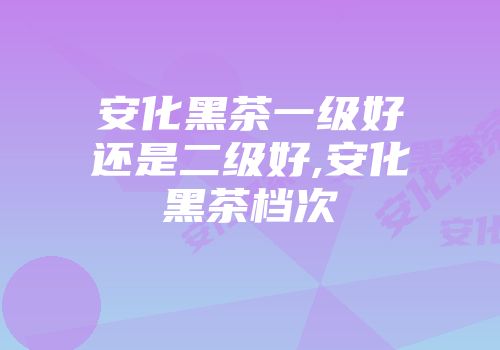 安化黑茶一级好还是二级好,安化黑茶档次