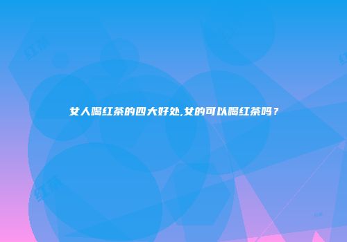 女人喝红茶的四大好处,女的可以喝红茶吗？