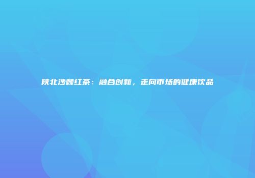 陕北沙棘红茶：融合创新，走向市场的健康饮品