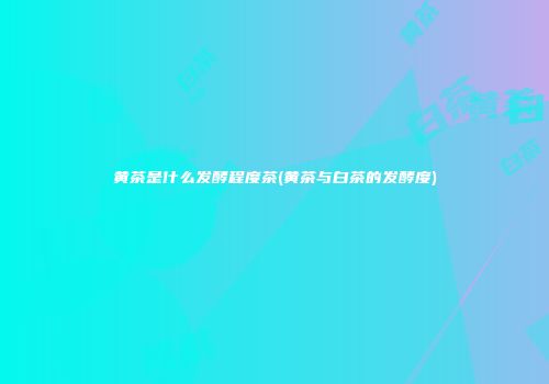 黄茶是什么发酵程度茶(黄茶与白茶的发酵度)