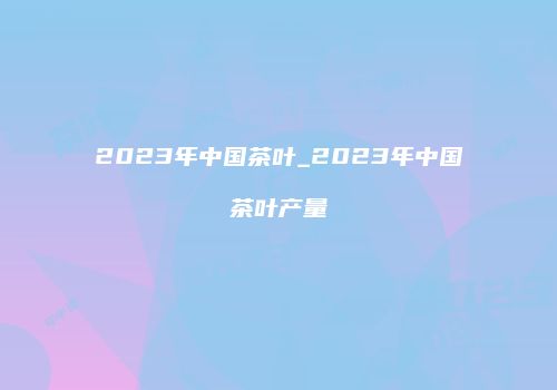 2023年中国茶叶_2023年中国茶叶产量