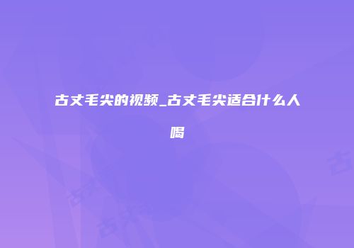 古丈毛尖的视频_古丈毛尖适合什么人喝