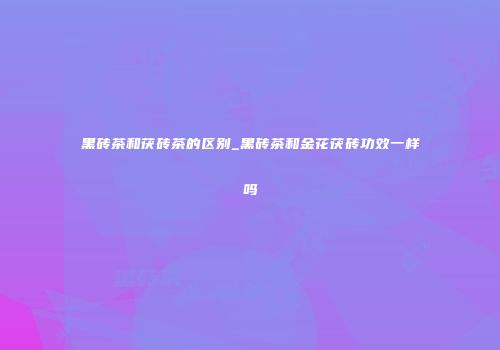 黑砖茶和茯砖茶的区别_黑砖茶和金花茯砖功效一样吗