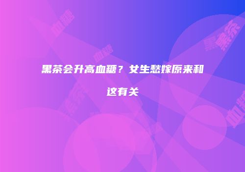 黑茶会升高血糖？女生愁嫁原来和这有关
