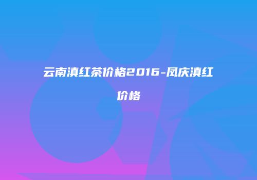 云南滇红茶价格2016-凤庆滇红价格