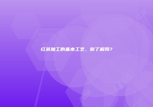 红茶加工的基本工艺，你了解吗？