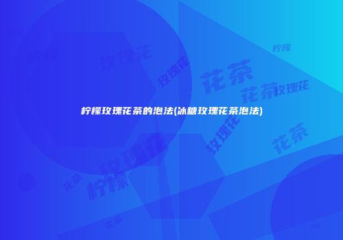柠檬玫瑰花茶的泡法(冰糖玫瑰花茶泡法)