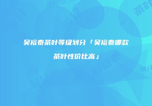 吴裕泰茶叶等级划分「吴裕泰哪款茶叶性价比高」