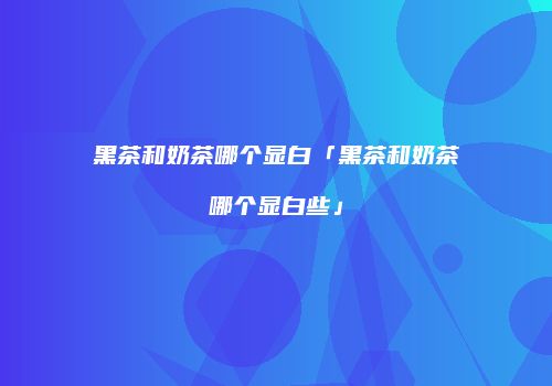 黑茶和奶茶哪个显白「黑茶和奶茶哪个显白些」