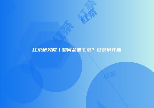 红茶研究院丨如何品尝毛茶？红茶审评篇