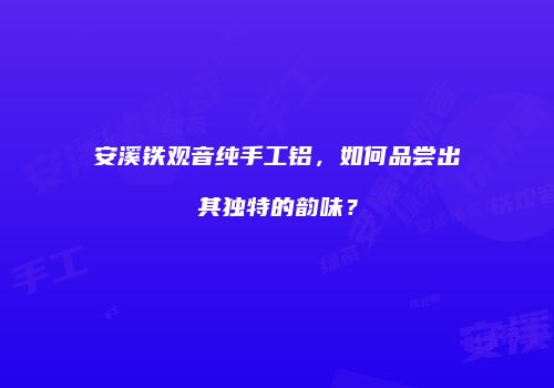 安溪铁观音纯手工铝，如何品尝出其独特的韵味？